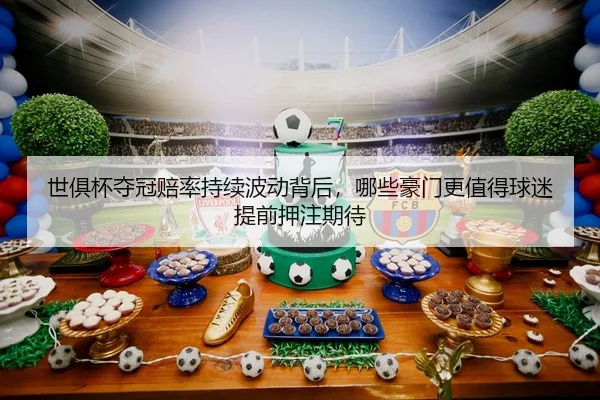 世俱杯夺冠赔率持续波动背后，哪些豪门更值得球迷提前押注期待