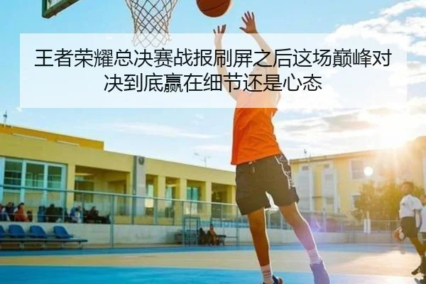 王者荣耀总决赛战报刷屏之后这场巅峰对决到底赢在细节还是心态