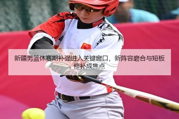 新疆男篮休赛期补强进入关键窗口，新阵容磨合与短板修补成焦点